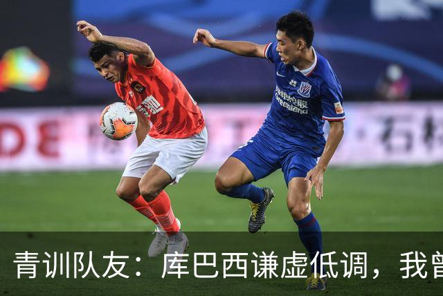 青训队友：库巴西谦虚低调，我曾因丢球哭泣他直接一条龙帮我报仇